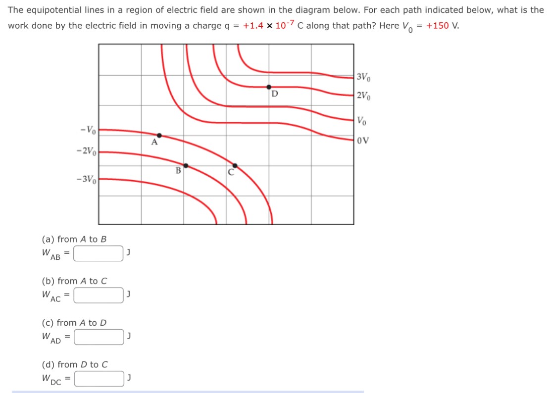 The equipotential lines in a region of electric field are shown in the diagram below. For each path indicated below, what is the work done by the electric field in moving a charge q = +1.4×10−7 C along that path? Here V0 = +150 V. (a) from A to B WAB = J (b) from A to C WAC = J (c) from A to D WAD = J (d) from D to C WDC = J