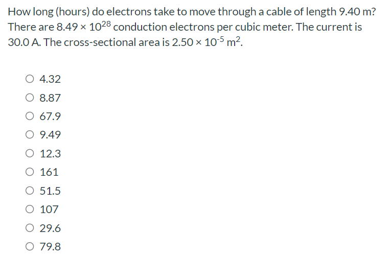 How long (hours) do electrons take to move through a cable of length 9.40 m? There are 8.49×1028 conduction electrons per cubic meter. The current is 30.0 A. The cross-sectional area is 2.50×10−5 m2.4.32 8.87 67.9 9.49 12.3 161 51.5 107 29.6 79.8