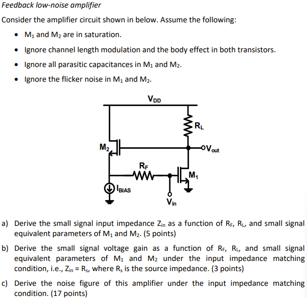 Feedback low-noise amplifier Consider the amplifier circuit shown in below. Assume the following: M1 and M2 are in saturation. Ignore channel length modulation and the body effect in both transistors. Ignore all parasitic capacitances in M1 and M2. Ignore the flicker noise in M1 and M2. a) Derive the small signal input impedance Zin as a function of RF, RL, and small signal equivalent parameters of M1 and M2. (5 points) b) Derive the small signal voltage gain as a function of RF, RL, and small signal equivalent parameters of M1 and M2 under the input impedance matching condition, i. e. , Zin = Rs, where Rs is the source impedance. (3 points) c) Derive the noise figure of this amplifier under the input impedance matching condition. (17 points)