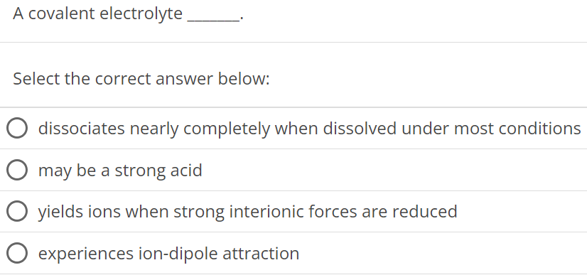 A covalent electrolyte Select the correct answer below: dissociates nearly completely when dissolved under most conditions may be a strong acid yields ions when strong interionic forces are reduced experiences ion-dipole attraction 