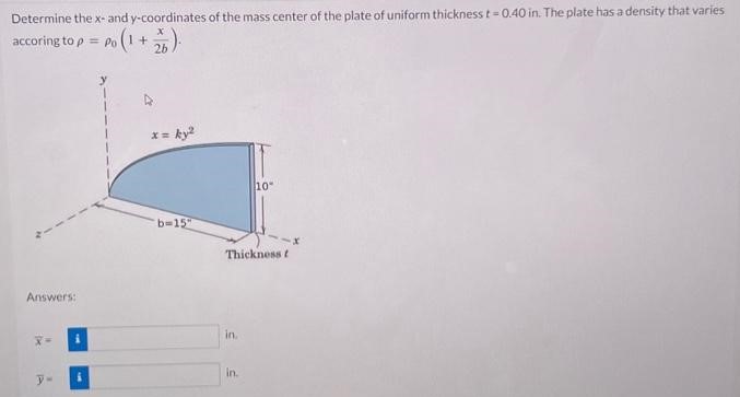 Determine the x-and y-coordinates of the mass center of the plate of uniform thickness t = 0.40 in. The plate has a density that varies according to ρ = ρ0(1 + x 2b). Answers: x¯ = in. y¯ = in.