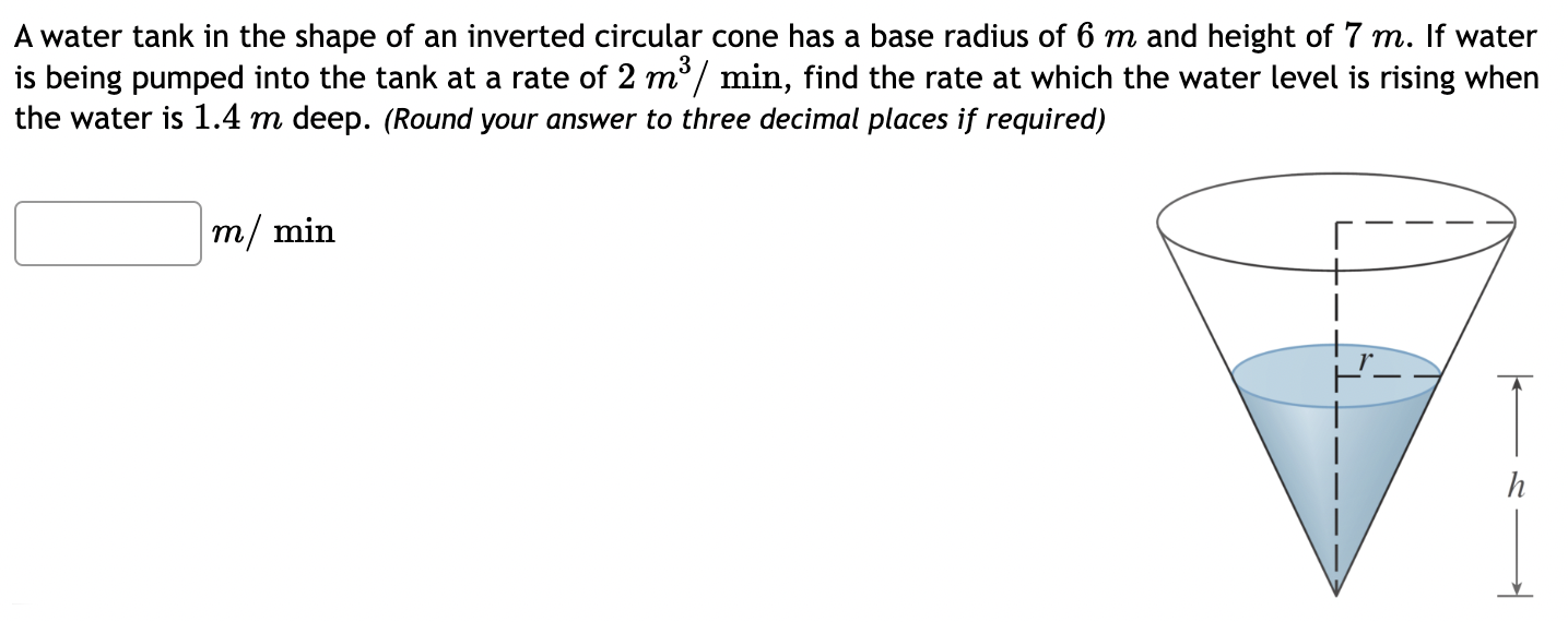 A water tank in the shape of an inverted circular cone has a base radius of 6 m and height of 7 m. If water is being pumped into the tank at a rate of 2 m3/min, find the rate at which the water level is rising when the water is 1.4 m deep. (Round your answer to three decimal places if required) m/min