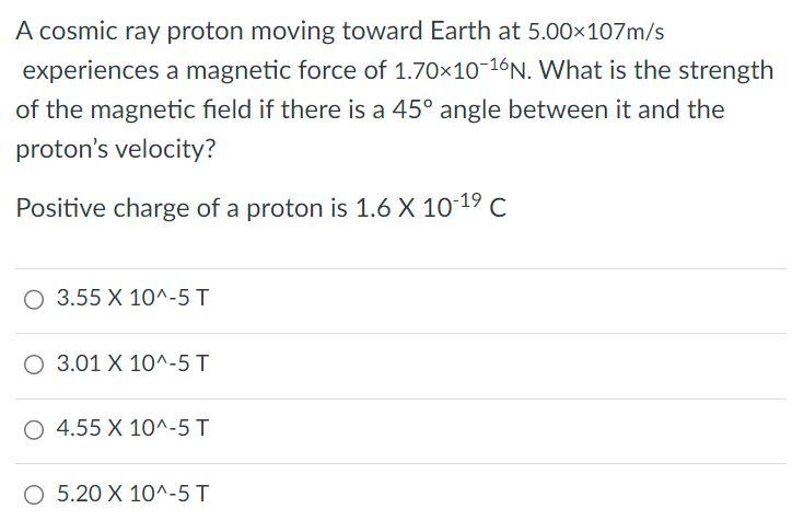 A cosmic ray proton moving toward Earth at 5.00 × 10 7 m/s experiences a magnetic force of 1.70 × 10 −16 N . What is the strength of the magnetic field if there is a 45∘ angle between it and the proton's velocity? Positive charge of a proton is 1.6 × 10 −19 C 3.55 × 10^−5 T 3.01 × 10^−5 T 4.55 × 10^−5 T 5.20 × 10^−5 T 