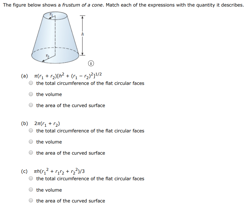 The figure below shows a frustum of a cone. Match each of the expressions with the quantity it describes. (a) π(r1 + r2)[h2 + (r1 − r2)2]1 /2 the total circumference of the flat circular faces the volume the area of the curved surface (b) 2π(r1 + r2) the total circumference of the flat circular faces the volume the area of the curved surface (c) πh(r12 + r1r2 + r22)/3 the total circumference of the flat circular faces the volume the area of the curved surface 