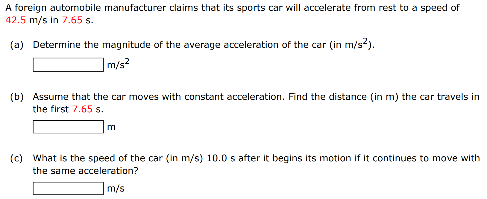 A foreign automobile manufacturer claims that its sports car will accelerate from rest to a speed of 42.5 m/s in 7.65 s. (a) Determine the magnitude of the average acceleration of the car (in m/s2 ). m/s2 (b) Assume that the car moves with constant acceleration. Find the distance (in m) the car travels in the first 7.65 s. m (c) What is the speed of the car (in m/s ) 10.0 s after it begins its motion if it continues to move with the same acceleration? m/s 