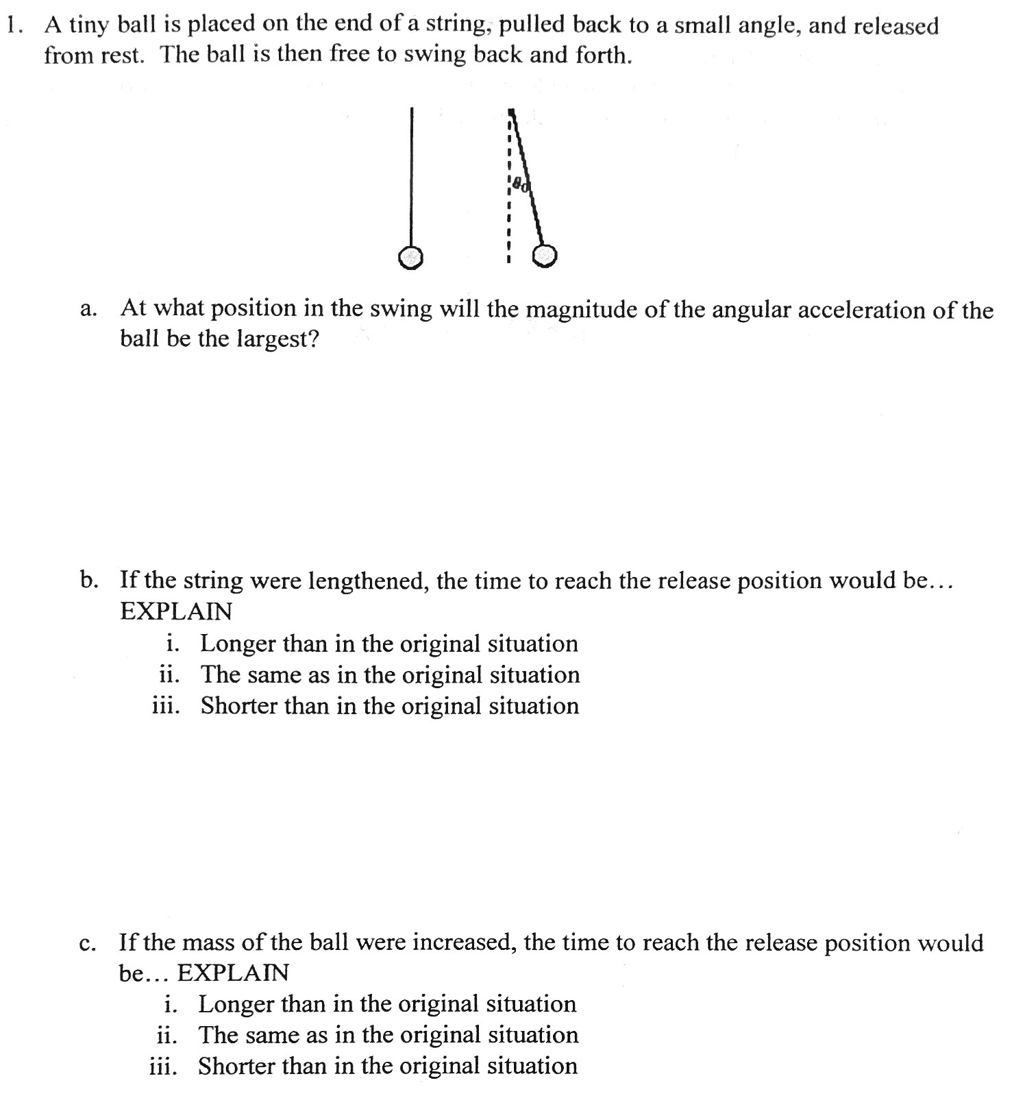 A tiny ball is placed on the end of a string, pulled back to a small angle, and released from rest. The ball is then free to swing back and forth. a. At what position in the swing will the magnitude of the angular acceleration of the ball be the largest? b. If the string were lengthened, the time to reach the release position would be. . . EXPLAIN i. Longer than in the original situation ii. The same as in the original situation iii. Shorter than in the original situation c. If the mass of the ball were increased, the time to reach the release position would be. . . EXPLAIN i. Longer than in the original situation ii. The same as in the original situation iii. Shorter than in the original situation 