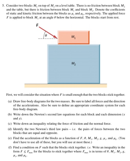 Consider two blocks M1 on top of M2 on a level table. There is no friction between block M2 and the table, but there is friction between block M1 and block M2. Denote the coefficients of static and kinetic friction between the blocks as μs and μk, respectively. The applied force F is applied to block M1 at an angle θ below the horizontal. The blocks start from rest. First, we will consider the situation where F is small enough that the two blocks stick together. (a) Draw free-body diagrams for the two masses. Be sure to label all forces and the direction of the accelerations. Also be sure to define an appropriate coordinate system for each free-body diagram. (b) Write down the Newton's second law equations for each block and each dimension (x and y). (c) Write down an inequality relating the force of friction and the normal force. (d) Identify the two Newton's third law pairs - i. e. the pairs of forces between the two blocks that are equal and opposite. (e) Find the acceleration of the blocks as a function of F, θ, M1, M2, g, μs, and μk. (You don't have to use all of these, but you will use at most these. ) (f) Find a condition on F such that the blocks stick together. i. e. Write an inequality in the form F ≤ Fmax for the blocks to stick together where Fmax is in terms of θ, M1, M2, g, μs, and μk.