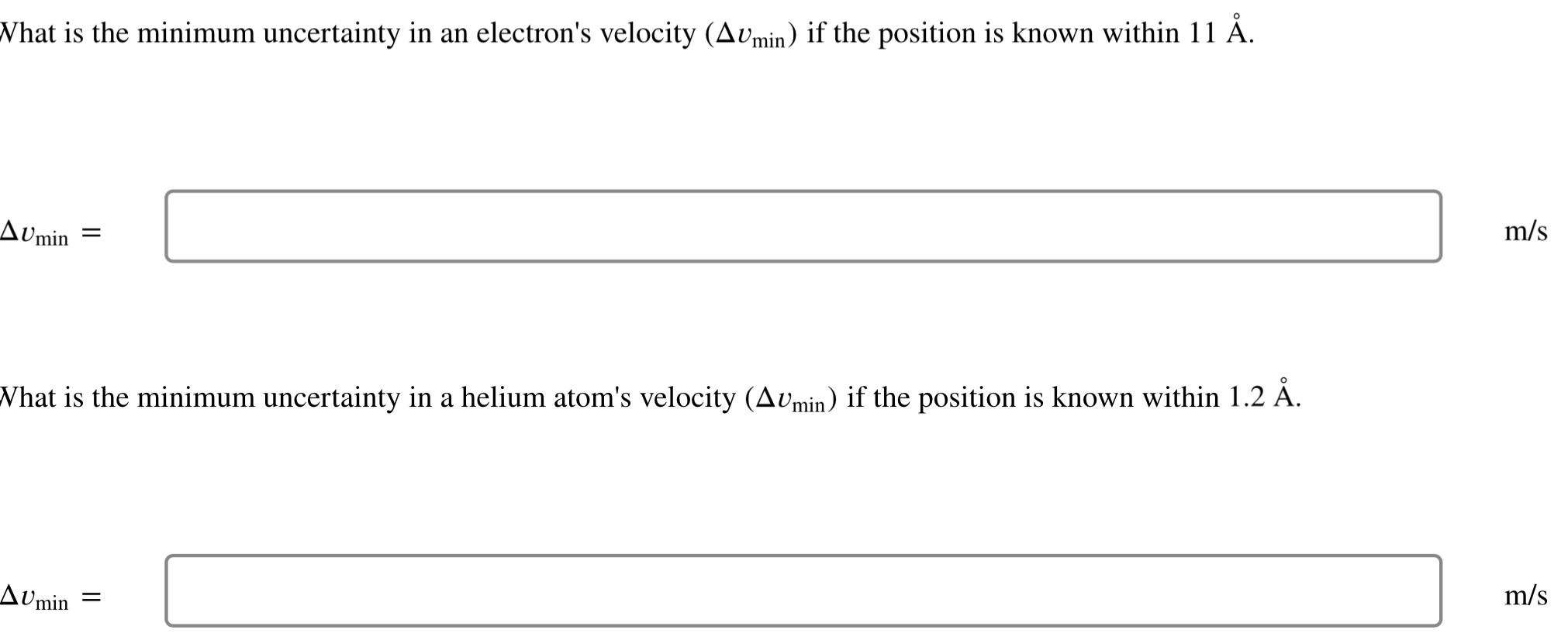 What is the minimum uncertainty in an electron's velocity (Δvmin) if the position is known within 11Å. m/s What is the minimum uncertainty in a helium atom's velocity (Δvmin) if the position is known within 1.2Å. Δvmin = m/s