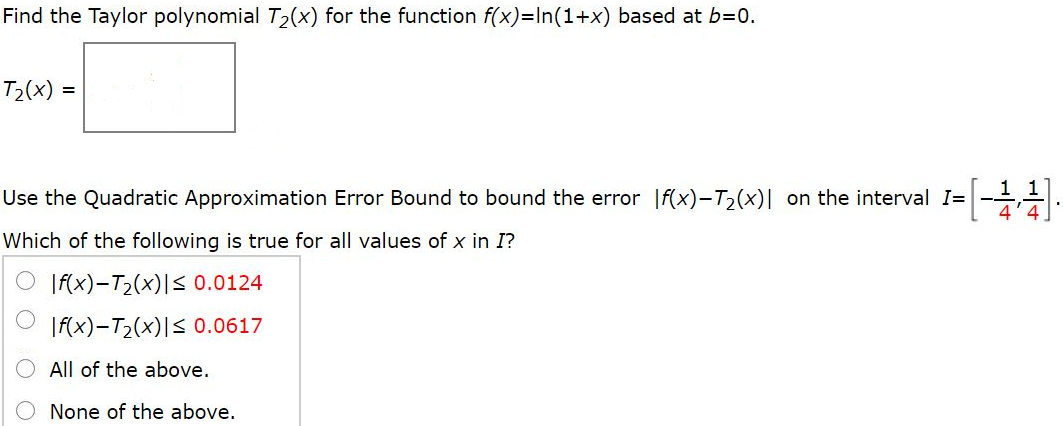 Find the Taylor polynomial T2(x) for the function f(x)=ln(1+x) based at b=0. Use the Quadratic Approximation Error Bound to bound the error |f(x)−T2(x)| on the interval I=[-1/4, 1/4] Which of the following is true for all values of x in I? a. |f(x)−T2(x)| ≤ 0.0124 b. |f(x)−T2(x)| ≤ 0.0617 c. All of the above. Please provide explanation.