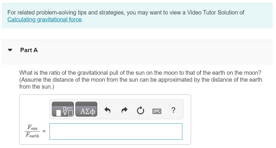 For related problem-solving tips and strategies, you may want to view a Video Tutor Solution of Calculating gravitational force. Part A What is the ratio of the gravitational pull of the sun on the moon to that of the earth on the moon? (Assume the distance of the moon from the sun can be approximated by the distance of the earth from the sun.) Fsun Fearth = 