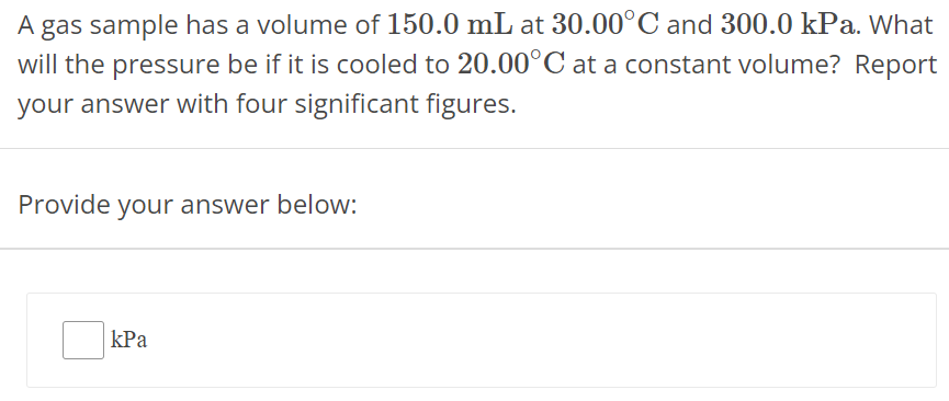 A gas sample has a volume of 150.0 mL at 30.00∘C and 300.0 kPa. What will the pressure be if it is cooled to 20.00∘C at a constant volume? Report your answer with four significant figures. Provide your answer below: kPa 