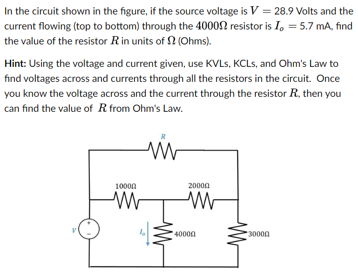 In the circuit shown in the figure, if the source voltage is V = 28.9 Volts and the current flowing (top to bottom) through the 4000 Ω resistor is Io = 5.7 mA, find the value of the resistor R in units of Ω (Ohms). Hint: Using the voltage and current given, use KVLs, KCLs, and Ohm's Law to find voltages across and currents through all the resistors in the circuit. Once you know the voltage across and the current through the resistor R, then you can find the value of R from Ohm's Law.