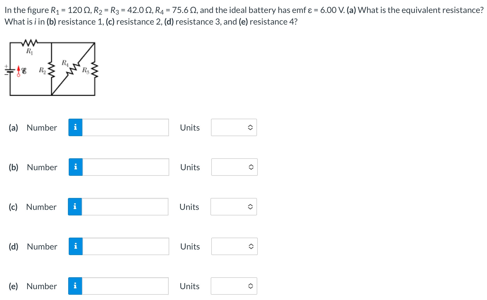 In the figure R1 = 120 Ω, R2 = R3 = 42.0 Ω, R4 = 75.6 Ω, and the ideal battery has emf ε = 6.00 V. (a) What is the equivalent resistance? What is i in (b) resistance 1, (c) resistance 2, (d) resistance 3, and (e) resistance 4? (a) Number Units (b) Number Units (c) Number Units (d) Number Units (e) Number Units