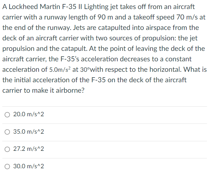 A Lockheed Martin F-35 II Lighting jet takes off from an aircraft carrier with a runway length of 90 m and a takeoff speed 70 m/s at the end of the runway. Jets are catapulted into airspace from the deck of an aircraft carrier with two sources of propulsion: the jet propulsion and the catapult. At the point of leaving the deck of the aircraft carrier, the F-35's acceleration decreases to a constant acceleration of 5.0 m/s2 at 30∘with respect to the horizontal. What is the initial acceleration of the F-35 on the deck of the aircraft carrier to make it airborne? 20.0 m/s^2 35.0 m/s^2 27.2 m/s^2 30.0 m/s^2 