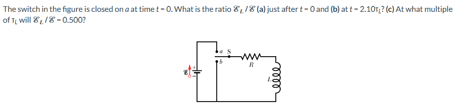 The switch in the figure is closed on a at time t = 0. What is the ratio EL/E (a) just after t = 0 and (b) at t = 2.10 TL? (c) At what multiple of TL will EL/E = 0.500?