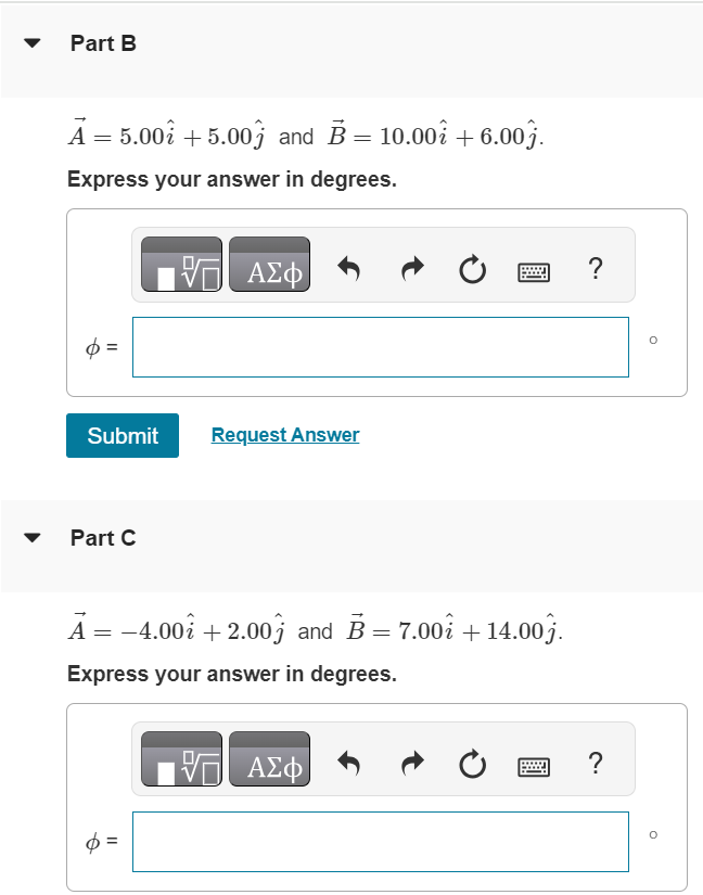 Find the angle between each of the following pairs of vectors. For related problemsolving tips and strategies, you may want to view a Video Tutor Solution of finding an angle with scalar product. Part A A→ = −2.00 i^+6.00 j^ and B→ = 8.00 i^−3.00 j^. Express your answer in degrees. Part B A→ = 5.00 i^+5.00 j^ and B→ = 10.00 i^+6.00 j^. Express your answer in degrees. Submit Request Answer Part C A→ = −4.00 i^+2.00 j^ and B→ = 7.00 i^+14.00 j^. Express your answer in degrees. ϕ = 