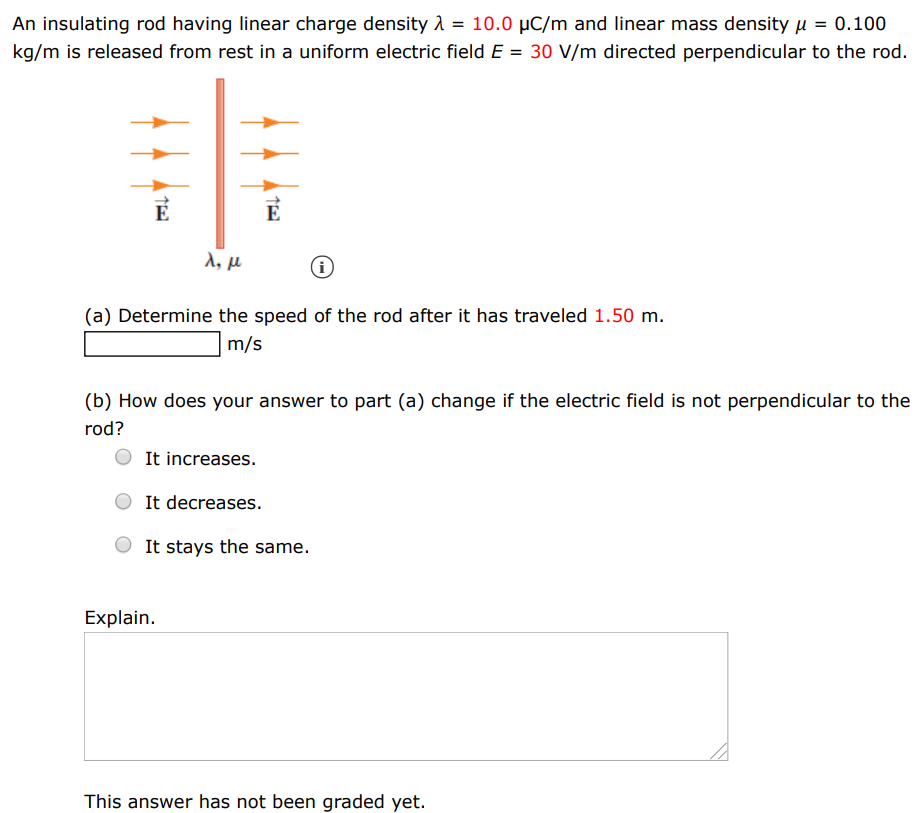 An insulating rod having linear charge density λ = 10.0 μC/m and linear mass density μ = 0.100 kg/m is released from rest in a uniform electric field E = 30 V/m directed perpendicular to the rod. (a) Determine the speed of the rod after it has traveled 1.50 m. m/s (b) How does your answer to part (a) change if the electric field is not perpendicular to the rod? It increases. It decreases. It stays the same. Explain. This answer has not been graded yet.