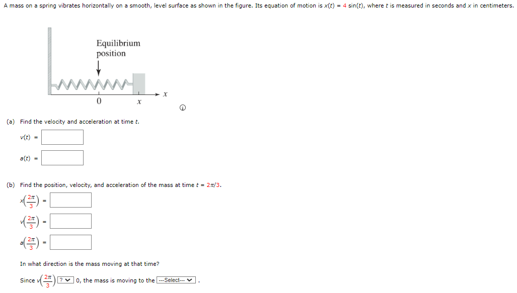 A mass on a spring vibrates horizontally on a smooth, level surface as shown in the figure. Its equation of motion is x(t) = 4 sin⁡(t), where t is measured in seconds and x in centimeters. (a) Find the velocity and acceleration at time t. v(t) = a(t) = (b) Find the position, velocity, and acceleration of the mass at time t = 2π/3. x(2π 3) = v(2π 3) = a(2π 3) = In what direction is the mass moving at that time? Since v(2π 3) 0, the mass is moving to the