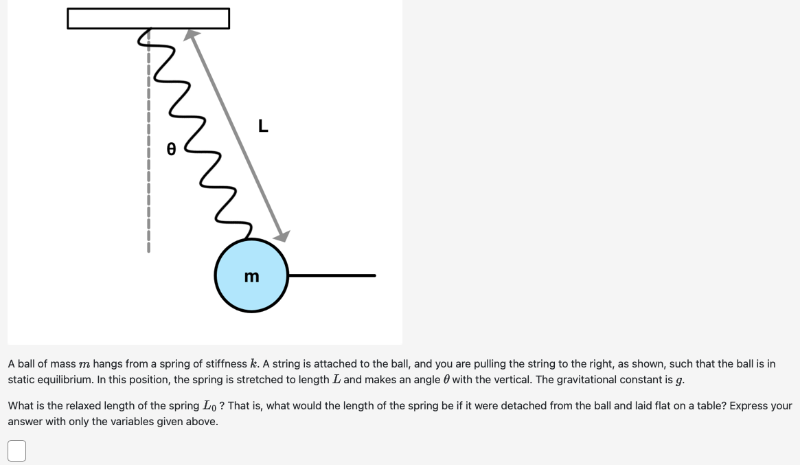 A ball of mass m hangs from a spring of stiffness k. A string is attached to the ball, and you are pulling the string to the right, as shown, such that the ball is in static equilibrium. In this position, the spring is stretched to length L and makes an angle θ with the vertical. The gravitational constant is g. What is the relaxed length of the spring L0? That is, what would the length of the spring be if it were detached from the ball and laid flat on a table? Express your answer with only the variables given above.