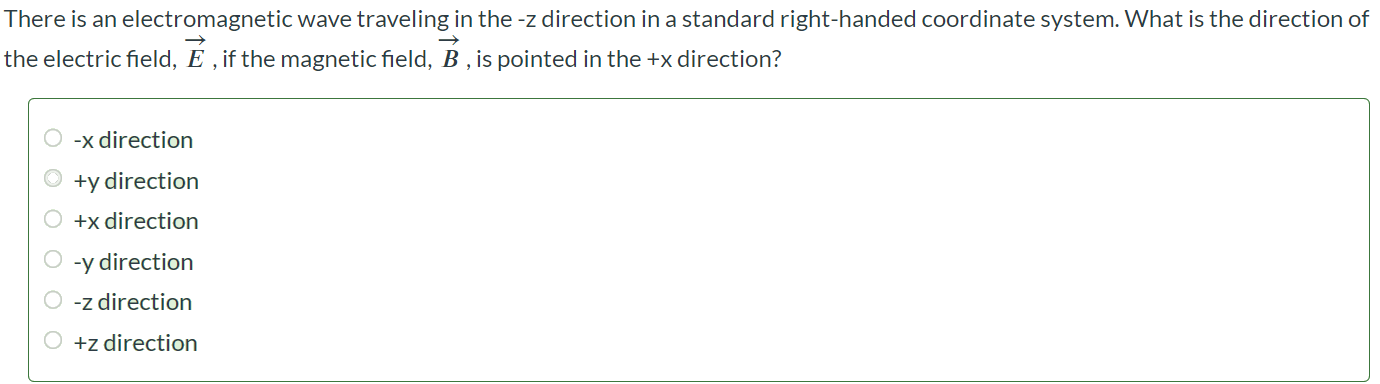 There is an electromagnetic wave traveling in the -z direction in a standard right-handed coordinate system. What is the direction of the electric field, E⃗ , if the magnetic field, B⃗ , is pointed in the +x direction? -x direction +y direction +x direction -y direction -z direction +z direction