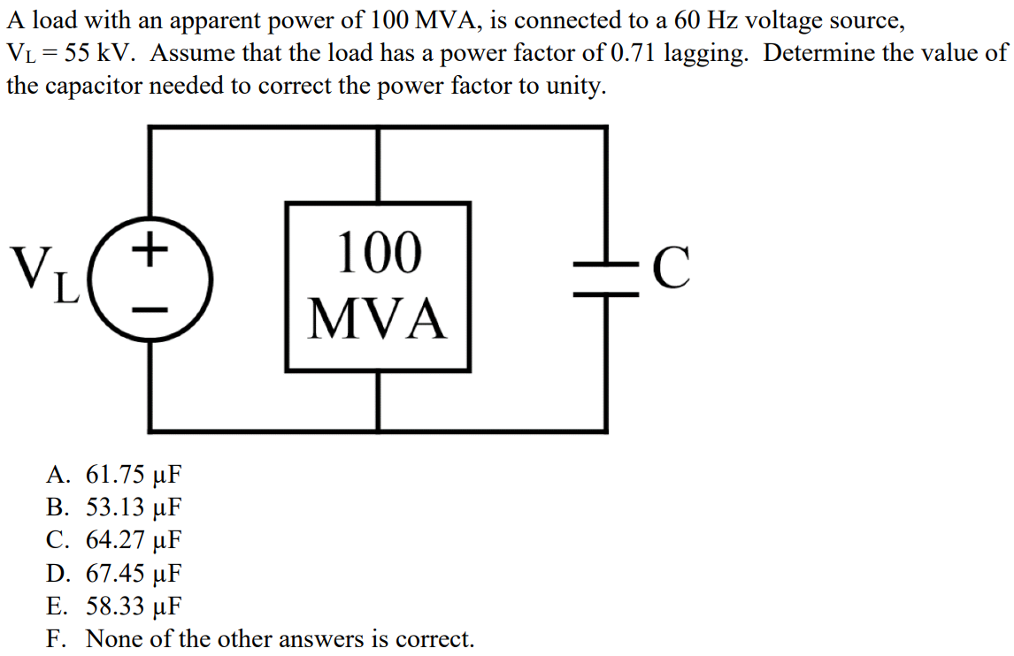 A load with an apparent power of 100 MVA, is connected to a 60 Hz voltage source, VL = 55 kV. Assume that the load has a power factor of 0.71 lagging. Determine the value of the capacitor needed to correct the power factor to unity. A. 61.75 µF B. 53.13 µF C. 64.27 µF D. 67.45 µF E. 58.33 µF F. None of the other answers is correct.