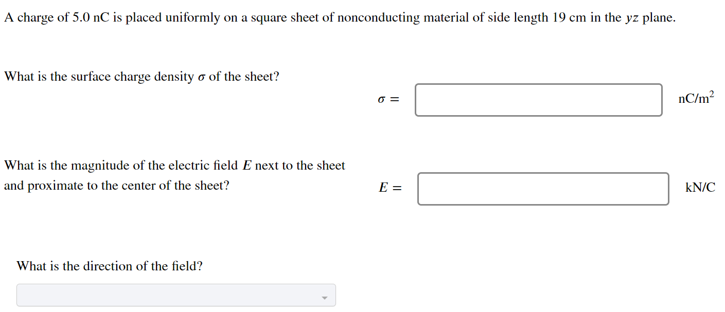 A charge of 5.0 nC is placed uniformly on a square sheet of nonconducting material of side length 19 cm in the yz plane. What is the surface charge density σ of the sheet? σ = nC/m2 What is the magnitude of the electric field E next to the sheet and proximate to the center of the sheet? E = kN/C What is the direction of the field?