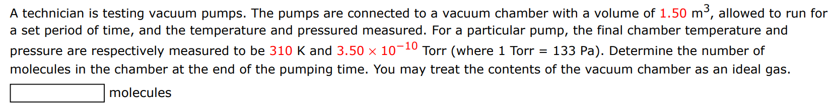 A technician is testing vacuum pumps. The pumps are connected to a vacuum chamber with a volume of 1.50 m3, allowed to run for a set period of time, and the temperature and pressured measured. For a particular pump, the final chamber temperature and pressure are respectively measured to be 310 K and 3.50×10−10 Torr (where 1 Torr = 133 Pa). Determine the number of molecules in the chamber at the end of the pumping time. You may treat the contents of the vacuum chamber as an ideal gas. molecules 