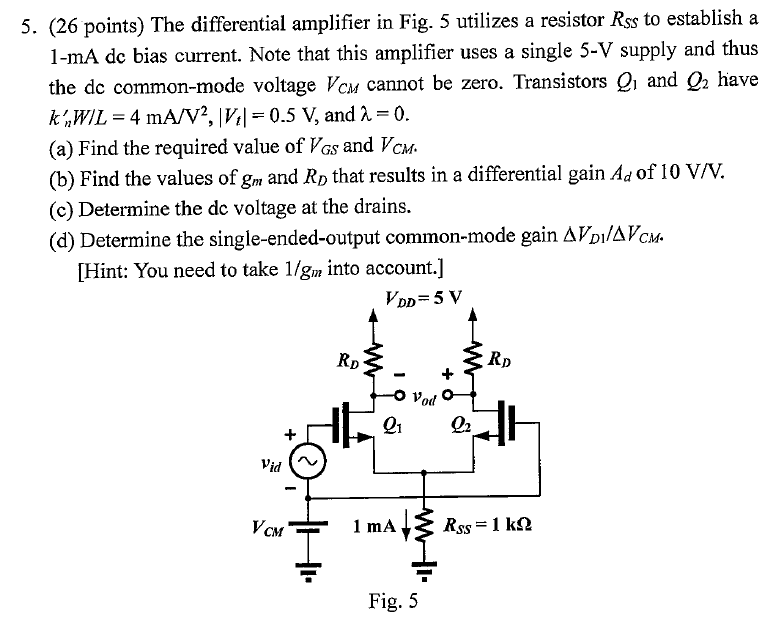 (26 points) The differential amplifier in Fig. 5 utilizes a resistor RSS to establish a 1−mA dc bias current. Note that this amplifier uses a single 5-V supply and thus the dc common-mode voltage VCM cannot be zero. Transistors Q1 and Q2 have kn′W/L = 4 mA/V2, |Vt| = 0.5 V, and λ = 0. (a) Find the required value of VGS and VCM. (b) Find the values of gm and RD that results in a differential gain Ad of 10 V/V. (c) Determine the dc voltage at the drains. (d) Determine the single-ended-output common-mode gain ΔVD1 /ΔVCM. [Hint: You need to take 1/gm into account. ] Fig. 5 