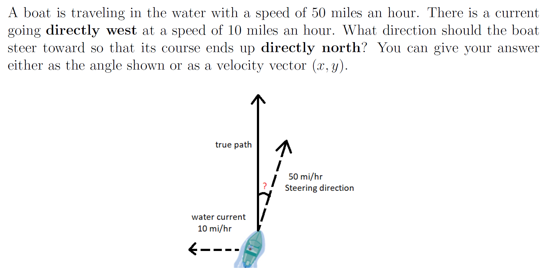 A boat is traveling in the water with a speed of 50 miles an hour. There is a current going directly west at a speed of 10 miles an hour. What direction should the boat steer toward so that its course ends up directly north? You can give your answer either as the angle shown or as a velocity vector (x, y).