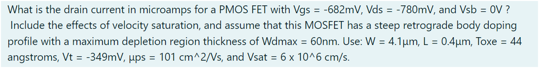 What is the drain current in microamps for a PMOS FET with Vgs = −682 mV, Vds = −780 mV, and Vsb = 0 V ? Include the effects of velocity saturation, and assume that this MOSFET has a steep retrograde body doping profile with a maximum depletion region thickness of Wdmax = 60 nm. Use: W = 4.1 μm, L = 0.4 μm, Toxe = 44 angstroms, Vt = −349 mV, μps = 101 cm^2 /Vs, and Vsat = 6×10^6 cm/s. 