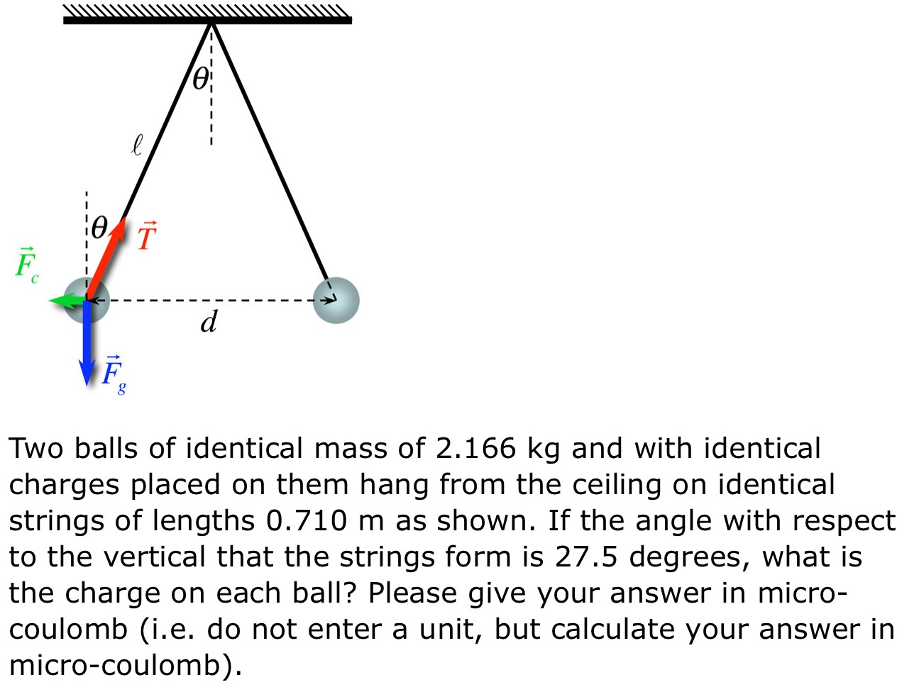 Two balls of identical mass of 2.166 kg and with identical charges placed on them hang from the ceiling on identical strings of lengths 0.710 m as shown. If the angle with respect to the vertical that the strings form is 27.5 degrees, what is the charge on each ball? Please give your answer in microcoulomb (i.e. do not enter a unit, but calculate your answer in micro-coulomb).