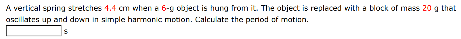 A vertical spring stretches 4.4 cm when a 6-g object is hung from it. The object is replaced with a block of mass 20 g that oscillates up and down in simple harmonic motion. Calculate the period of motion. s 