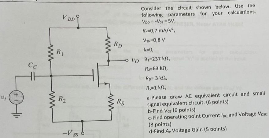 Consider the circuit shown below. Use the following parameters for your calculations. VDD = −VSS = 5 V, Kn = 0, 7 mA/V2, VTN = 0, 8 Vλ = 0, R1 = 237 kΩ, R2 = 63 kΩ, RD = 3 kΩ, RS = 1 kΩ, a-Please draw AC equivalent circuit and small signal equivalent circuit. (6 points) b-Find VGS (6 points) c-Find operating point Current loa and Voltage VDSQ (8 points) d-Find Av Voltage Gain (5 points)