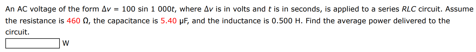 An AC voltage of the form Δv = 100 sin⁡1000 t, where Δv is in volts and t is in seconds, is applied to a series RLC circuit. Assume the resistance is 460 Ω, the capacitance is 5.40 μF, and the inductance is 0.500 H. Find the average power delivered to the circuit. W