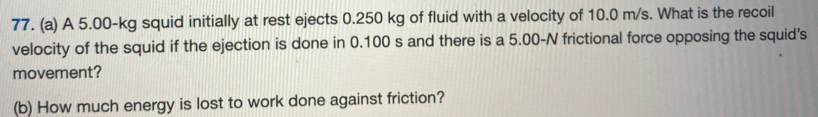 (a) A 5.00−kg squid initially at rest ejects 0.250 kg of fluid with a velocity of 10.0 m/s. What is the recoil velocity of the squid if the ejection is done in 0.100 s and there is a 5.00−N frictional force opposing the squid's movement? (b) How much energy is lost to work done against friction? 