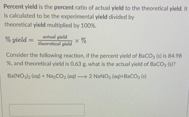 Percent yield is the percent ratio of actual yield to the theoretical yield. It is calculated to be the experimental yield divided by theoretical yield multiplied by 100%. % yield = actual yield theoretical yield ×% Consider the following reaction, if the percent yield of BaCO3(s) is 84.98 %, and theoretical yield is 0.63 g, what is the actual yield of BaCO3(s) ? Ba(NO3)2(aq) + Na2CO3(aq) ⟶ 2NaNO3(aq) + BaCO3(s)