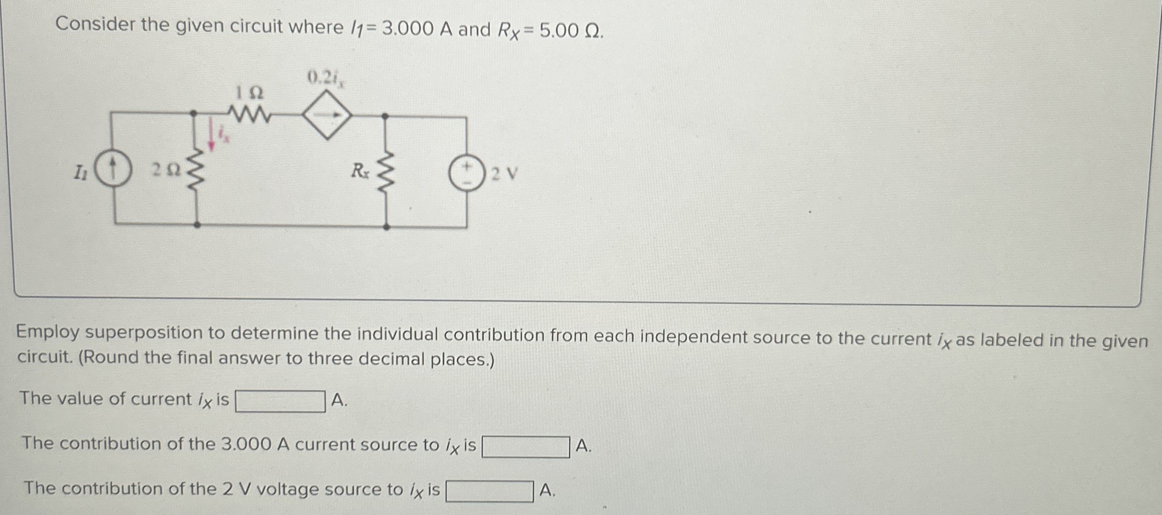 Consider the given circuit where I1 = 3.000 A and RX = 5.00 Ω. Employ superposition to determine the individual contribution from each independent source to the current ix as labeled in the given circuit. (Round the final answer to three decimal places.) The value of current ix is A. The contribution of the 3.000 A current source to ix is A. The contribution of the 2 V voltage source to ix is A.