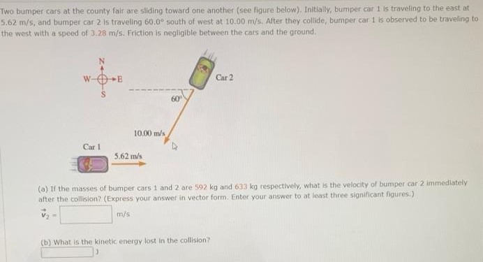 Two bumper cars at the county fair are sliding toward one another (see figure below). Initially, bumper car 1 is traveling to the east at 5.62 m/s, and bumper car 2 is traveling 60.0∘ south of west at 10.00 m/s. After they collide, bumper car 1 is observed to be traveling to the west with a speed of 3.28 m/s. Friction is negligible between the cars and the ground. (a) If the masses of bumper cars 1 and 2 are 592 kg and 633 kg respectively, what is the velocity of bumper car 2 immediately after the collision? (Express your answer in vector form. Enter your answer to at least three significant figures.) v→2 = m/s (b) What is the kinetic energy lost in the collision?