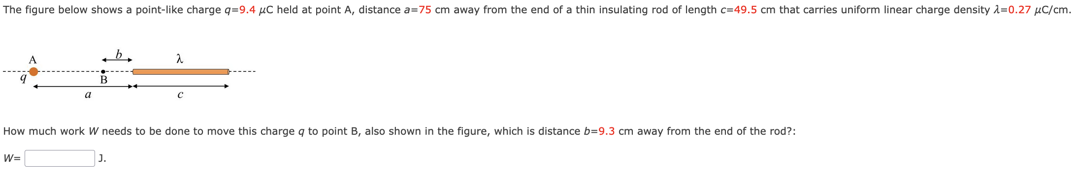 The figure below shows a point-like charge q = 9.4 μC held at point A, distance a = 75 cm away from the end of a thin insulating rod of length c = 49.5 cm that carries uniform linear charge density λ = 0.27 μC/cm. How much work W needs to be done to move this charge q to point B, also shown in the figure, which is distance b = 9.3 cm away from the end of the rod? : W = J.