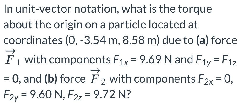 In unit-vector notation, what is the torque about the origin on a particle located at coordinates (0, -3.54 m, 8.58 m) due to (a) force F→1 with components F1x = 9.69 N and F1y = F1z = 0, and (b) force F→2 with components F2x = 0, F2y = 9.60 N, F2z = 9.72 N?