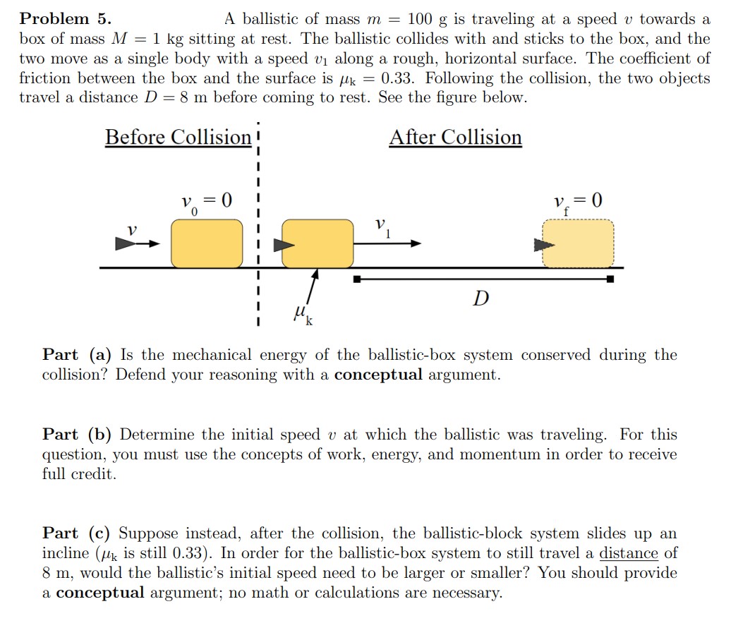 A ballistic of mass m = 100 g is traveling at a speed v towards a box of mass M = 1 kg sitting at rest. The ballistic collides with and sticks to the box, and the two move as a single body with a speed v1 along a rough, horizontal surface. The coefficient of friction between the box and the surface is μk = 0.33. Following the collision, the two objects travel a distance D = 8 m before coming to rest. See the figure below. Part (a) Is the mechanical energy of the ballistic-box system conserved during the collision? Defend your reasoning with a conceptual argument. Part (b) Determine the initial speed v at which the ballistic was traveling. For this question, you must use the concepts of work, energy, and momentum in order to receive full credit. Part (c) Suppose instead, after the collision, the ballistic-block system slides up an incline (μk is still 0.33). In order for the ballistic-box system to still travel a distance of 8 m, would the ballistic's initial speed need to be larger or smaller? You should provide a conceptual argument; no math or calculations are necessary.