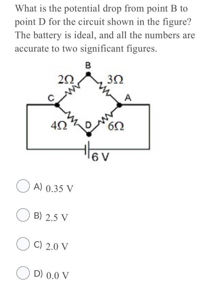 What is the potential drop from point B to point D for the circuit shown in the figure? The battery is ideal, and all the numbers are accurate to two significant figures. A) 0.35 V B) 2.5 V C) 2.0 V D) 0.0 V