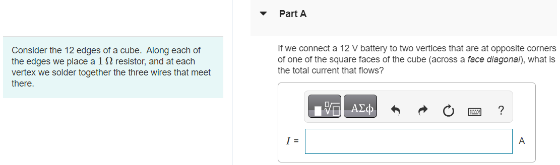 Consider the 12 edges of a cube. Along each of the edges we place a 1 Ω resistor, and at each vertex we solder together the three wires that meet there. Part A If we connect a 12 V battery to two vertices that are at opposite corners of one of the square faces of the cube (across a face diagonal), what is the total current that flows? I = Part B If we connect a 12 V battery to two vertices that are at opposite corners of the cube (across a body diagonal), what is the total current that flows? I = A Submit Request Answer Part C Suppose we take 6 resistors (all 1 Ω) and put them along the edges of a tetrahedron. If we connect a 12 V battery to any two vertices, what is the total current that flows? I = A