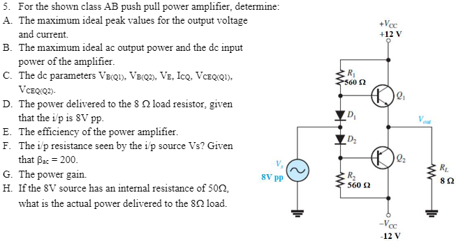 For the shown class AB push pull power amplifier, determine: A. The maximum ideal peak values for the output voltage and current. B. The maximum ideal ac output power and the dc input power of the amplifier. C. The dc parameters VB(Q1), VB(Q2), VE, ICQ, VCEQ(Q1), VCEQ⁡(Q 2). D. The power delivered to the 8 Ω load resistor, given that the i/p is 8V pp. E. The efficiency of the power amplifier. F. The i/p resistance seen by the i/p source Vs? Given that βac = 200. G. The power gain. H. If the 8 V source has an internal resistance of 50 Ω, what is the actual power delivered to the 8 Ω load.