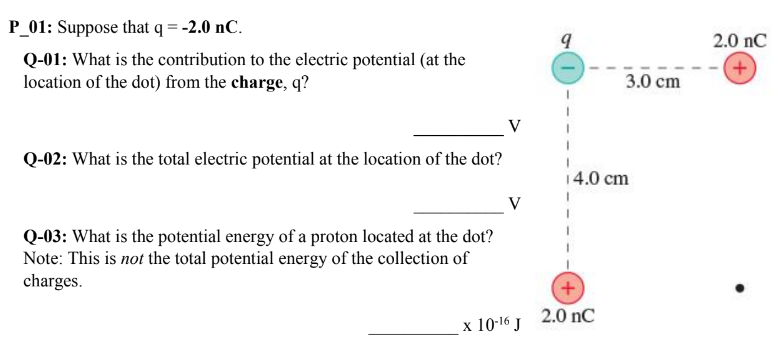 P_01: Suppose that q = −2.0 nC. Q-01: What is the contribution to the electric potential (at the location of the dot) from the charge, q? V Q-02: What is the total electric potential at the location of the dot? V Q-03: What is the potential energy of a proton located at the dot? Note: This is not the total potential energy of the collection of charges. x10−16 J