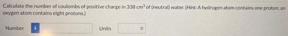 Calculate the number of coulombs of positive charge in 338 cm3 of (neutral) water. (Hint: A hydrogen atom contains one proton; an oxygen atom contains eight protons.) Number Units