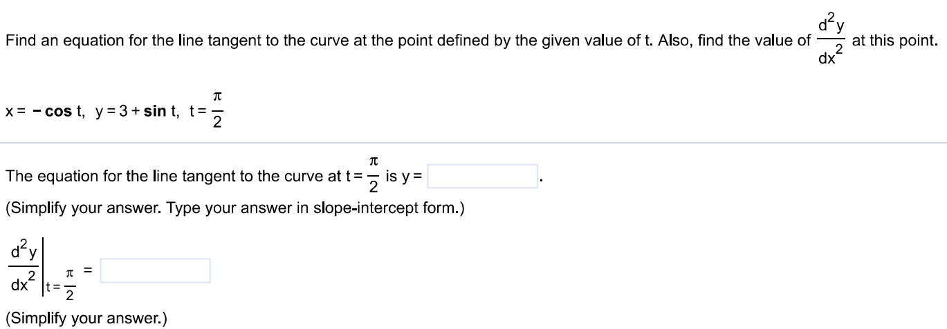 Find an equation for the line tangent to the curve at the point defined by the given value of t. Also, find the value of d2y dx2 at this point. x = −cos⁡t, y = 3 + sin⁡t, t = π2 The equation for the line tangent to the curve at t = π2 is y = (Simplify your answer. Type your answer in slope-intercept form. ) d2y dx2|t = π2 = (Simplify your answer. ) 