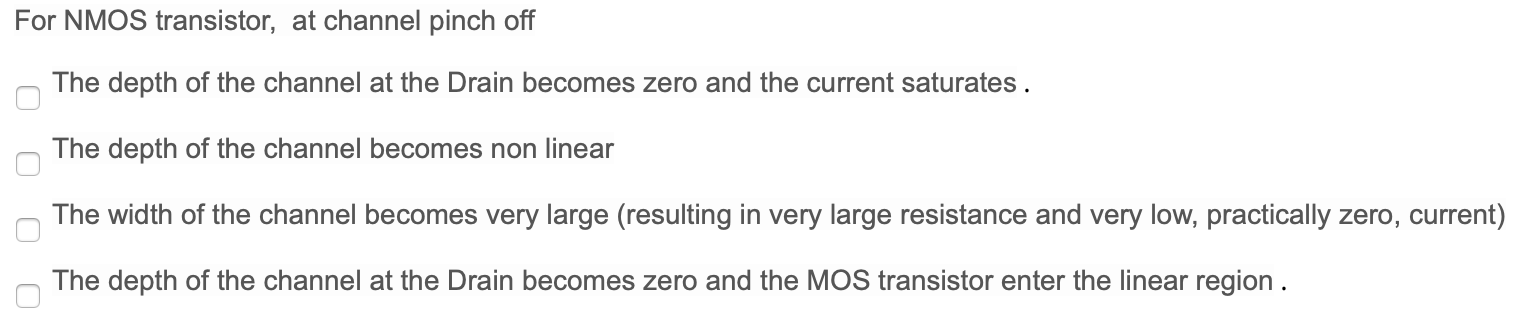 For NMOS transistor, at channel pinch off The depth of the channel at the Drain becomes zero and the current saturates. The depth of the channel becomes non linear The width of the channel becomes very large (resulting in very large resistance and very low, practically zero, current) The depth of the channel at the Drain becomes zero and the MOS transistor enter the linear region.