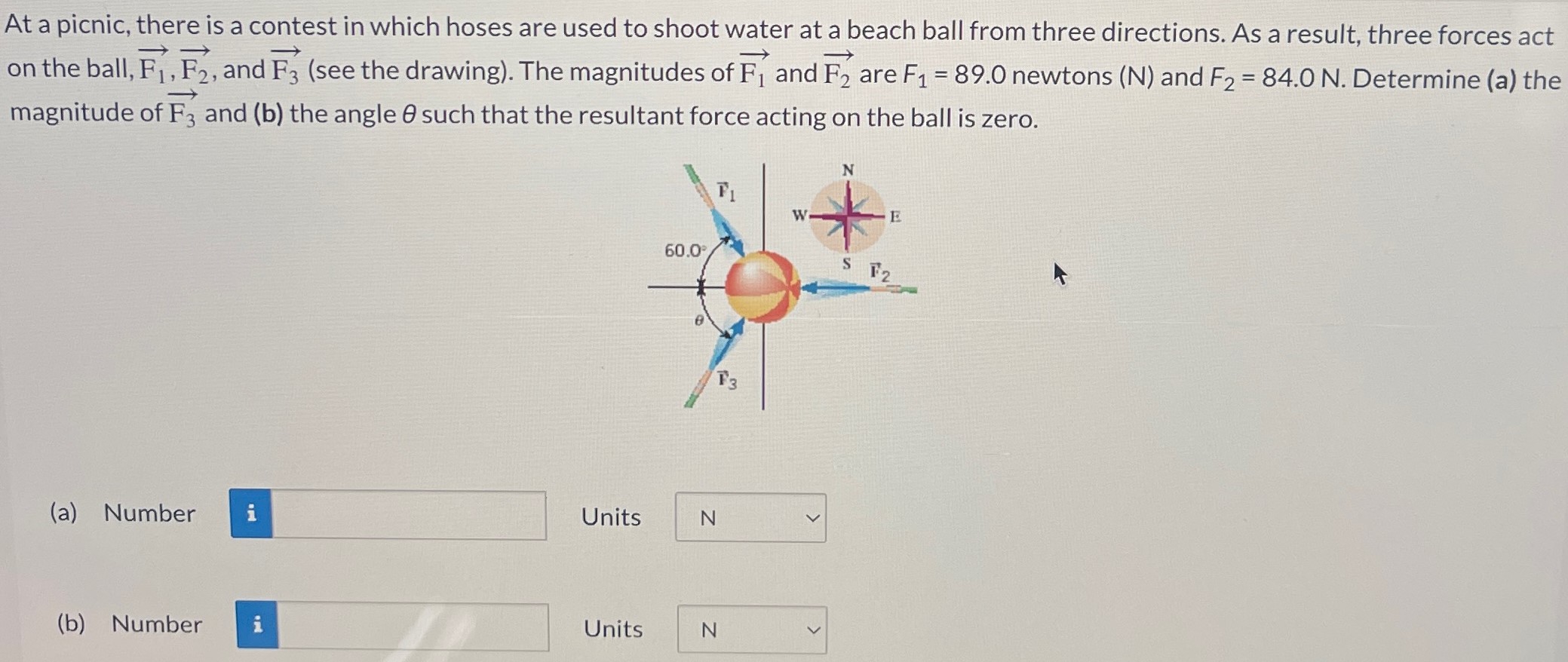 At a picnic, there is a contest in which hoses are used to shoot water at a beach ball from three directions. As a result, three forces act on the ball, F1→, F2→, and F3→ (see the drawing). The magnitudes of F1→ and F2→ are F1 = 89.0 newtons (N) and F2 = 84.0 N. Determine (a) the magnitude of F3→ and (b) the angle θ such that the resultant force acting on the ball is zero. (a) Number Units (b) Number Units