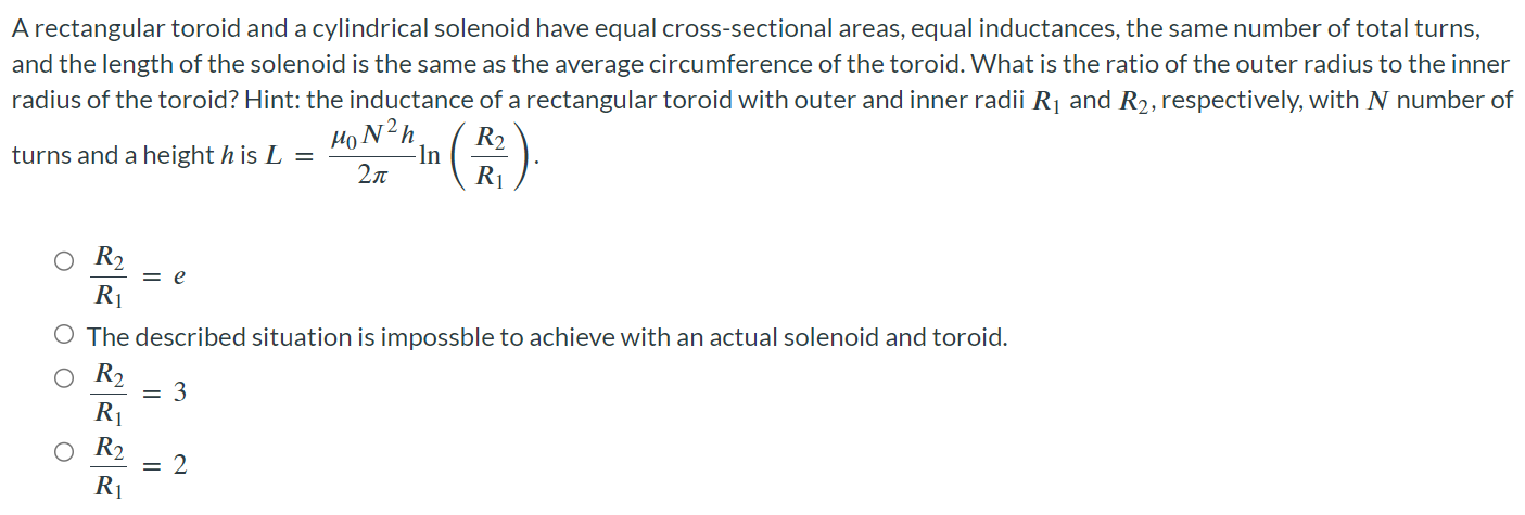 A rectangular toroid and a cylindrical solenoid have equal cross-sectional areas, equal inductances, the same number of total turns, and the length of the solenoid is the same as the average circumference of the toroid. What is the ratio of the outer radius to the inner radius of the toroid? Hint: the inductance of a rectangular toroid with outer and inner radii R1 and R2, respectively, with N number of turns and a height h is L = μ0N2h/2π ln (R2/R1). R2/R1 = e The described situation is impossible to achieve with an actual solenoid and toroid. R2/R1 = 3 R2/R1 = 2